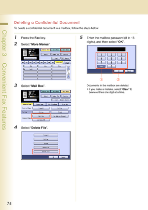 Page 7474
 Chapter 3    Convenient Fax Features
Deleting a Confidential Document
To delete a confidential document in a mailbox, follow the steps below.
1Press the Fax key.
2Select “More Menus”.
3Select “Mail Box”.
4Select “Delete File”.
5Enter the mailbox password (8 to 16 
digits), and then select “OK”.
Documents in the mailbox are deleted.
zIf you make a mistake, select “Clear” to 
delete entries one digit at a time. 