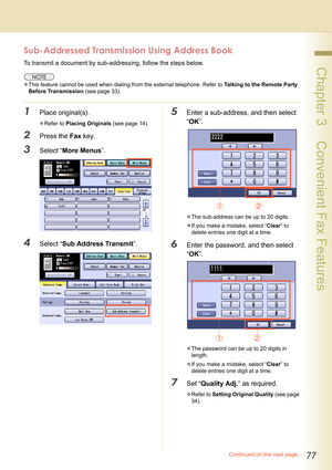 Page 7777
 Chapter 3    Convenient Fax Features
Continued on the next page...
Sub-Addressed Transmission Using Address Book
To transmit a document by sub-addressing, follow the steps below.
zThis feature cannot be used when dialing from the external telephone. Refer to Talking to the Remote Party 
Before Transmission (see page 33).
1Place original(s).
zRefer to Placing Originals (see page 14).
2Press the Fax key.
3Select “More Menus”.
4Select “Sub Address Transmit”.
5Enter a sub-address, and then select 
“OK”....