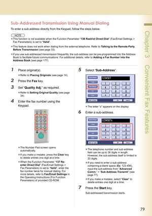 Page 7979
 Chapter 3    Convenient Fax Features
Sub-Addressed Transmission Using Manual Dialing
To enter a sub-address directly from the Keypad, follow the steps below.
zThis function is not available when the Function Parameter “136 Restrict Direct Dial” (Fax/Email Settings > 
Fax Parameters) is set to “Va l i d”.
zThis feature does not work when dialing from the external telephone. Refer to Talking to the Remote Party 
Before Transmission (see page 33).
zIf you use sub-addressed transmission frequently, the...