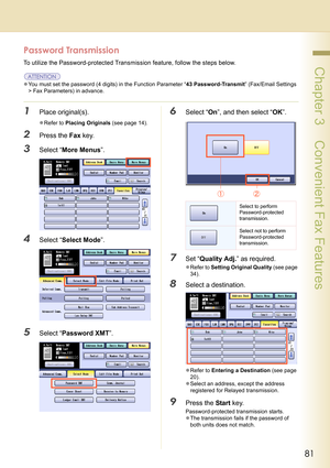 Page 8181
 Chapter 3    Convenient Fax Features
Password Transmission
To utilize the Password-protected Transmission feature, follow the steps below.
zYou must set the password (4 digits) in the Function Parameter “43 Password-Transmit” (Fax/Email Settings 
> Fax Parameters) in advance.
1Place original(s).
zRefer to Placing Originals (see page 14).
2Press the Fax key.
3Select “More Menus”.
4Select “Select Mode”.
5Select “Password XMT”.
6Select “On”, and then select “OK”.
7Set “Quality Adj.” as required.
zRefer...