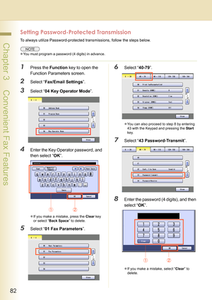 Page 8282
 Chapter 3    Convenient Fax Features
Setting Password-Protected Transmission
To always utilize Password-protected transmissions, follow the steps below.
zYou must program a password (4 digits) in advance.
1Press the Function key to open the 
Function Parameters screen.
2Select “Fax/Email Settings”.
3Select “04 Key Operator Mode”.
4Enter the Key Operator password, and 
then select “OK”.
zIf you make a mistake, press the Clear key 
or select “Back Space” to delete.
5Select “01 Fax Parameters”.
6Select...