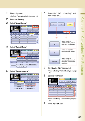 Page 8585
 Chapter 3    Convenient Fax Features
1Place original(s).
zRefer to Placing Originals (see page 14).
2Press the Fax key.
3Select “More Menus”.
4Select “Select Mode”.
5Select “Comm. Journal”.
6Select “On”, “Off”, or “Inc Only”, and 
then select “OK”.
7Set “Quality Adj.” as required.
zRefer to Setting Original Quality (see page 
34).
8Select a destination.
zRefer to Entering a Destination (see page 
20).
9Press the Start key.
Select to print a 
communication journal 
after each transmission.
Select not...