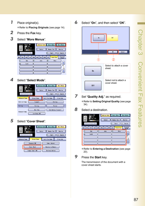 Page 8787
 Chapter 3    Convenient Fax Features
1Place original(s).
zRefer to Placing Originals (see page 14).
2Press the Fax key.
3Select “More Menus”.
4Select “Select Mode”.
5Select “Cover Sheet”.
6Select “On”, and then select “OK”.
7Set “Quality Adj.” as required.
zRefer to Setting Original Quality (see page 
34).
8Select a destination.
zRefer to Entering a Destination (see page 
20).
9Press the Start key.
The transmission of the document with a 
cover sheet starts.
Select to attach a cover 
sheet.
Select...