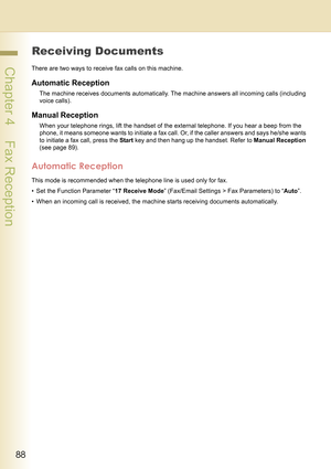 Page 8888
 Chapter 4    Fax Reception
Chapter 4
Fax Reception
Receiving Documents
There are two ways to receive fax calls on this machine.
Automatic Reception
The machine receives documents automatically. The machine answers all incoming calls (including 
voice calls).
Manual Reception
When your telephone rings, lift the handset of the external telephone. If you hear a beep from the 
phone, it means someone wants to initiate a fax call. Or, if the caller answers and says he/she wants 
to initiate a fax call,...
