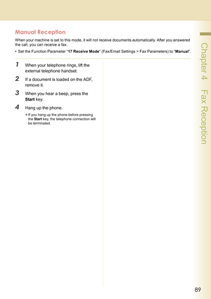 Page 8989
 Chapter 4    Fax Reception
Manual Reception
When your machine is set to this mode, it will not receive documents automatically. After you answered 
the call, you can receive a fax.
• Set the Function Parameter “17 Receive Mode” (Fax/Email Settings > Fax Parameters) to “Manual”.
1When your telephone rings, lift the 
external telephone handset.
2If a document is loaded on the ADF, 
remove it.
3When you hear a beep, press the 
Start key.
4Hang up the phone.
zIf you hang up the phone before pressing 
the...