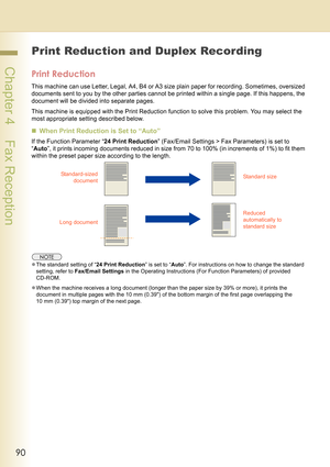 Page 9090
 Chapter 4    Fax Reception
Print Reduction and Duplex Recording
Print Reduction
This machine can use Letter, Legal, A4, B4 or A3 size plain paper for recording. Sometimes, oversized 
documents sent to you by the other parties cannot be printed within a single page. If this happens, the 
document will be divided into separate pages.
This machine is equipped with the Print Reduction function to solve this problem. You may select the 
most appropriate setting described below.
„When Print Reduction is...