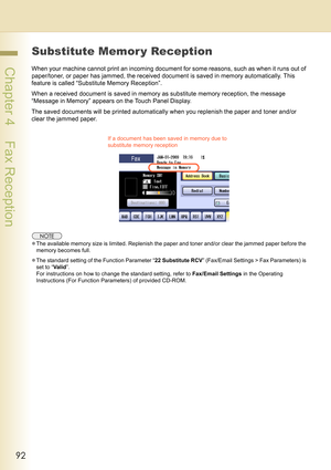 Page 9292
 Chapter 4    Fax Reception
Substitute Memor y Reception
When your machine cannot print an incoming document for some reasons, such as when it runs out of 
paper/toner, or paper has jammed, the received document is saved in memory automatically. This 
feature is called “Substitute Memory Reception”.
When a received document is saved in memory as substitute memory reception, the message 
“Message in Memory” appears on the Touch Panel Display.
The saved documents will be printed automatically when you...