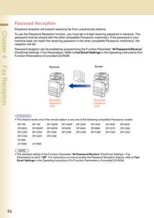 Page 9696
 Chapter 4    Fax Reception
Password-Reception
Password reception will prevent receiving fax from unauthorized stations.
To use the Password Reception function, you must set a 4-digit receiving password in advance. The 
password must be shared with the other compatible Panasonic machine(s). If the password in your 
machine does not match the receiving password in the other compatible Panasonic machine(s), the 
reception will fail.
Password reception can be enabled by programming the Function Parameter...