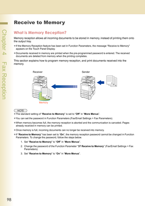 Page 9898
 Chapter 4    Fax Reception
Receive to Memor y
What is Memory Reception?
Memory reception allows all incoming documents to be stored in memory, instead of printing them onto 
the output tray.
zIf the Memory Reception feature has been set in Function Parameters, the message “Receive to Memory” 
appears on the Touch Panel Display.
zDocuments received in memory are printed when the pre-programmed password is entered. The received 
documents are deleted from memory when the printing completes.
This...