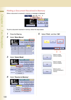 Page 100100
 Chapter 4    Fax Reception
Printing a Document Received in Memory
When a document is received in memory, a message is displayed.
To print a document received in memory, follow the steps below.
1Press the Fax key.
2Select “More Menus”.
3Select “Select Mode”.
4Select “Receive to Memory”.
5Select “Print”, and then “OK”.
Select to enable 
memory reception.
Select to disable 
memory reception.
Select to print a 
document received in 
memory. 