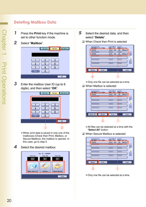 Page 2020
 Chapter 1    Print Operations
Deleting Mailbox Data
1Press the Print key if the machine is 
set to other function mode.
2Select “Mailbox”.
3Enter the mailbox User ID (up to 8 
digits), and then select “OK”.
zWhen print data is saved in only one of the 
mailboxes (Check then Print, Mailbox, or 
Secure Mailbox), the mailbox is opened. In 
this case, go to step 5. 
4Select the desired mailbox.
5Select the desired data, and then 
select “Delete”.
‰When Check then Print is selected
zOnly one file can be...