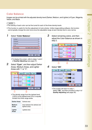 Page 3333
 Chapter 2    SD Print Settings
Color Balance
Images can be printed with the adjusted density level (Darker, Medium, and Lighter) of Cyan, Magenta, 
Yellow, and Black.
zThe density of each color can be fine tuned for each of the three density levels.
zThis function is useful for the fine adjustment of color photos. Unlike image editing software, this function 
cannot greatly change the color tone since the adjustable range at each density level is very narrow.
1Select “Color Balance”.
zTo display this...