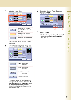 Page 3737
 Chapter 2    SD Print Settings
4Enter the frame size.
zThe paper size should be larger than the 
frame size.
5Select the desired preset image size.
zThe default setting of Fixed Size can be 
changed with the Function Parameter “30 
SD Print Settings (13 Fixed Size)”. Refer 
to Printer Settings in the Operating 
Instructions (For Function Parameters) of 
provided CD-ROM.
6Select the desired Paper Tray, and 
then select “OK”. 
7Select “Close”.
zFor the following procedure, refer to steps 7 
to 9 of...