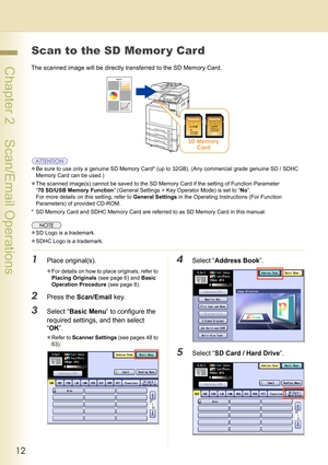 Page 1212
 Chapter 2    Scan/Email Operations
Chapter 2
Scan/Email Operations
Scan to the SD Memor y Card
The scanned image will be directly transferred to the SD Memory Card.
zBe sure to use only a genuine SD Memory Card* (up to 32GB). (Any commercial grade genuine SD / SDHC 
Memory Card can be used.)
zThe scanned image(s) cannot be saved to the SD Memory Card if the setting of Function Parameter 
“70 SD/USB Memory Function” (General Settings > Key Operator Mode) is set to “No”.
For more details on this...