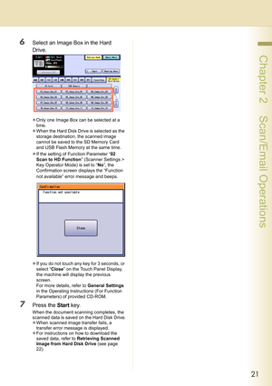 Page 2121
 Chapter 2    Scan/Email Operations
6Select an Image Box in the Hard 
Drive.
zOnly one Image Box can be selected at a 
time.
zWhen the Hard Disk Drive is selected as the 
storage destination, the scanned image 
cannot be saved to the SD Memory Card 
and USB Flash Memory at the same time.
zIf the setting of Function Parameter “02 
Scan to HD Function” (Scanner Settings > 
Key Operator Mode) is set to “No”, the 
Confirmation screen displays the “Function 
not available” error message and beeps.
zIf you...