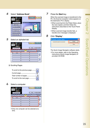 Page 2525
 Chapter 2    Scan/Email Operations
4Select “Address Book”.
5Select an alphabet tab.
‰Scrolling Pages
6Select a computer.
zOnly one computer can be selected at a 
time.
7Press the Start key.
When the scanned image is transferred to the 
PC, the Scanner reception notice appears on 
the destination PC’s display.
zWhen scanning from the Platen Glass, place 
the next original, and then follow the 
instructions described on the Touch Panel 
Display.
zWhen scanned image transfer fails, a 
transfer error...