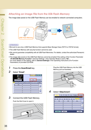 Page 3838
 Chapter 2    Scan/Email Operations
Attaching an Image File from the USB Flash Memory
The image data saved on the USB Flash Memory can be emailed to network connected computers.
zBe sure to use only a USB Flash Memory that supports Mass Storage Class (FAT16 or FAT32 format).
zThe USB Flash Memory with security function cannot be used.
zWe cannot guarantee compatibility with all USB Flash Memories. For details, contact the authorized Panasonic 
dealer.
zThe image data saved on the USB Flash Memory...