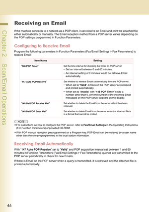 Page 4646
 Chapter 2    Scan/Email Operations
Receiving an Email
If the machine connects to a network as a POP client, it can receive an Email and print the attached file 
either automatically or manually. The Email reception method from a POP server varies depending on 
the POP settings programmed in Function Parameters.
Configuring to Receive Email
Program the following parameters in Function Parameters (Fax/Email Settings > Fax Parameters) to 
receive Email:
zFor instructions on how to configure the POP...