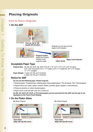 Page 66
 Chapter 1    Getting To Know Your Machine
 Chapter 1
Getting To Know Your Machine
Placing Originals
How to Place Originals
zOn the ADF
Acceptable Paper Type
Original Size:A3, B4, A4, A4-R, A5, A5-R, FLS (8 x 13, 8.5 x 13), 5.5 x 8.5 (Invoice), 
5.5 x 8.5 (Invoice-R), 8.5 x 11 (Letter), 8.5 x 11 (Letter-R), 8.5 x 14 (Legal), 
11 x 17 (Ledger)
Paper Weight:1 sided: 50-105 g/m
2 (14-28 lb)
2 sided: 64-105 g/m2 (18-28 lb)
Notice for ADF
Do not use the following type / flawed originals.
z
Drawing papers,...
