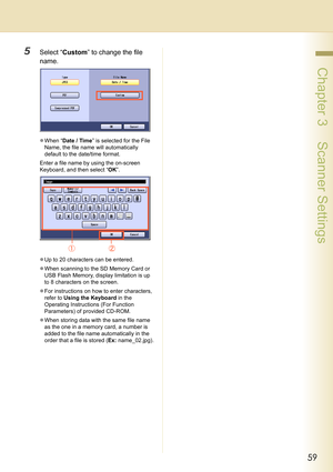 Page 5959
 Chapter 3    Scanner Settings
5Select “Custom” to change the file 
name.
zWhen “Date / Time” is selected for the File 
Name, the file name will automatically 
default to the date/time format.
Enter a file name by using the on-screen 
Keyboard, and then select “OK”.
zUp to 20 characters can be entered.
zWhen scanning to the SD Memory Card or 
USB Flash Memory, display limitation is up 
to 8 characters on the screen.
zFor instructions on how to enter characters, 
refer to Using the Keyboard in the...