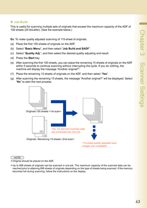 Page 6363
 Chapter 3    Scanner Settings
„Job Build
This is useful for scanning multiple sets of originals that exceed the maximum capacity of the ADF of 
100 sheets (20 lb/Letter). (See the example below.)
Ex: To make quality adjusted scanning of 115-sheet of originals.
(a) Place the first 100 sheets of originals on the ADF.
(b) Select “Basic Menu”, and then select “Job Build and SADF”.
(c) Select “Quality Adj.”, and then select the desired quality adjusting end result.
(d) Press the Start key.
(e) After...