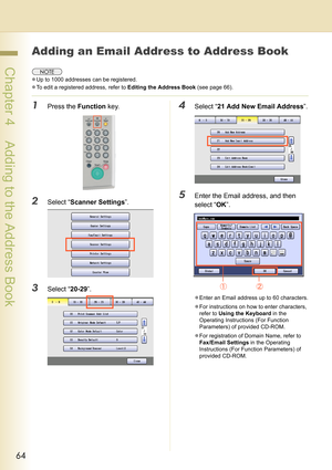 Page 6464
 Chapter 4    Adding to the Address Book
Chapter 4
Adding to the Address Book
Adding an Email Address to Address Book
zUp to 1000 addresses can be registered.
zTo edit a registered address, refer to Editing the Address Book (see page 66).
1Press the Function key.
2Select “Scanner Settings”.
3Select “20-29”.
4Select “21 Add New Email Address”.
5Enter the Email address, and then 
select “OK”.
zEnter an Email address up to 60 characters.
zFor instructions on how to enter characters, 
refer to Using the...