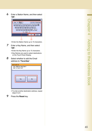 Page 6565
 Chapter 4    Adding to the Address Book
6Enter a Station Name, and then select 
“OK”.
zEnter the Station Name up to 15 characters.
7Enter a Key Name, and then select 
“OK”.
zEnter the Key Name up to 15 characters.
zKey Names are used to select destinations 
on the Touch Panel Display.
8Select whether to add the Email 
address to “Favorites”.
zTo enter another destination address, repeat 
steps 5 to 8.
9Press the Reset key. 