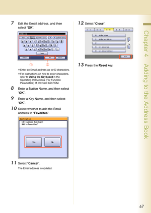 Page 6767
 Chapter 4    Adding to the Address Book
7Edit the Email address, and then 
select “OK”.
zEnter an Email address up to 60 characters.
zFor instructions on how to enter characters, 
refer to Using the Keyboard in the 
Operating Instructions (For Function 
Parameters) of provided CD-ROM.
8Enter a Station Name, and then select 
“OK”.
9Enter a Key Name, and then select 
“OK”.
10Select whether to add the Email 
address to “Favorites”.
11Select “Cancel”.
The Email address is updated.
12Select “Close”....