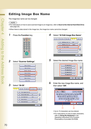 Page 7070
 Chapter 4    Adding to the Address Book
Editing Image Box Name
The image box name can be changed.
zFor instructions on how to save scanned image to an image box, refer to Scan to the Internal Hard Disk Drive 
(see page 20).
zWhen there is data stored in the image box, the image box name cannot be changed.
1Press the Function key.
2Select “Scanner Settings”.
3Select “30-39”.
4Select “32 Edit Image Box Name”.
5Select the desired Image Box name.
6Enter the new Image Box name, and 
then select “OK”.
zUp...