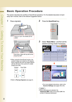 Page 88
 Chapter 1    Getting To Know Your Machine
Basic Operation Procedure
This section describes the workflow of Scan/Email operations. For the detailed description of each 
setup item involved, refer to the relevant suggested section.
1Place original(s).
zWhen using the Scan/Email function, the 
created images are rotated by 90 degrees. 
Place originals with their top edges aligned 
with the left side of the scanner to create 
upright scan data.
zRefer to Placing Originals (see page 6).
2Press the...