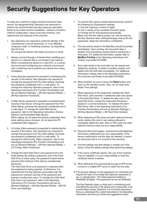 Page 1111
Product Overview
Security Suggestions for Key Operators
To keep your machine’s highly-sensitive document data 
secure, the designated Key Operators are instructed to 
perform the recommended security measures described 
below for the initial machine installation, network connection, 
network configuration, setup of security functions, and 
replacement and disposal of the machine.
1. Key Operators are required to verify the identity of the 
manufacturer’s service technician, or of an affiliated...