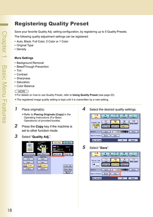 Page 1818
 Chapter 1    Basic Menu Features
Registering Quality Preset
Save your favorite Quality Adj. setting configuration, by registering up to 5 Quality Presets.
The following quality adjustment settings can be registered:
• Auto, Black, Full Color, 2 Color or 1 Color
• Original Type
• Density
More Settings
• Background Removal
• BleedThrough Prevention
•Tint
• Contrast
• Sharpness
• Saturation
• Color Balance
zFor details on how to use Quality Preset, refer to Using Quality Preset (see page 20).
zThe...