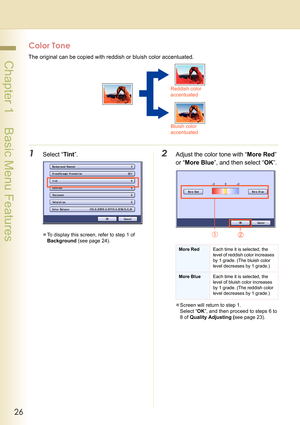 Page 2626
 Chapter 1    Basic Menu Features
Color Tone
The original can be copied with reddish or bluish color accentuated.
1Select “Tint”.
zTo display this screen, refer to step 1 of 
Background (see page 24).
2Adjust the color tone with “More Red” 
or “More Blue”, and then select “OK”.
zScreen will return to step 1. 
Select “OK”, and then proceed to steps 6 to 
8 of Quality Adjusting (see page 23).
Reddish color 
accentuated
Bluish color 
accentuated
More RedEach time it is selected, the 
level of reddish...