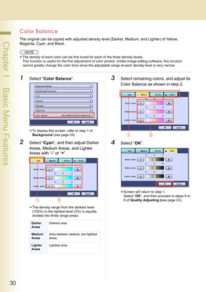 Page 3030
 Chapter 1    Basic Menu Features
Color Balance
The original can be copied with adjusted density level (Darker, Medium, and Lighter) of Yellow, 
Magenta, Cyan, and Black.
zThe density of each color can be fine tuned for each of the three density levels.
This function is useful for the fine adjustment of color photos. Unlike image editing software, this function 
cannot greatly change the color tone since the adjustable range at each density level is very narrow.
1Select “Color Balance”.
zTo display...