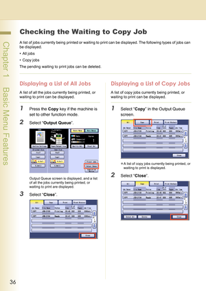 Page 3636
 Chapter 1    Basic Menu Features
Checking the Waiting to Copy Job
A list of jobs currently being printed or waiting to print can be displayed. The following types of jobs can 
be displayed.
•All jobs
• Copy jobs
The pending waiting to print jobs can be deleted.
Displaying a List of All Jobs
A list of all the jobs currently being printed, or 
waiting to print can be displayed.
1Press the Copy key if the machine is 
set to other function mode.
2Select “Output Queue”.
Output Queue screen is displayed,...