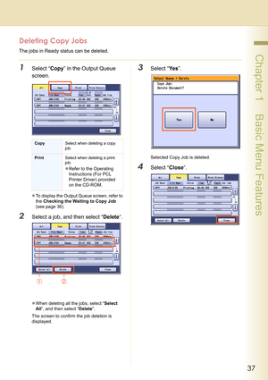 Page 3737
 Chapter 1    Basic Menu Features
Deleting Copy Jobs
The jobs in Ready status can be deleted.
1Select “Copy” in the Output Queue 
screen.
zTo display the Output Queue screen, refer to 
the Checking the Waiting to Copy Job 
(see page 36).
2Select a job, and then select “Delete”.
zWhen deleting all the jobs, select “Select 
All”, and then select “Delete”.
The screen to confirm the job deletion is 
displayed.
3Select “Ye s”.
Selected Copy Job is deleted.
4Select “Close”.
CopySelect when deleting a copy...