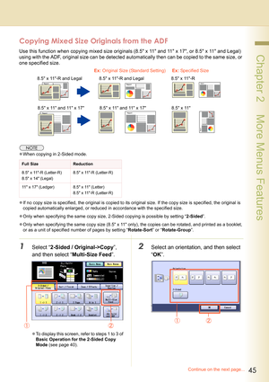 Page 4545
 Chapter 2    More Menus Features
Copying Mixed Size Originals from the ADF
Use this function when copying mixed size originals (8.5 x 11 and 11 x 17, or 8.5 x 11 and Legal) 
using with the ADF, original size can be detected automatically then can be copied to the same size, or 
one specified size.
zWhen copying in 2-Sided mode.
zIf no copy size is specified, the original is copied to its original size. If the copy size is specified, the original is 
copied automatically enlarged, or reduced in...