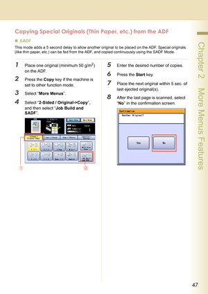 Page 4747
 Chapter 2    More Menus Features
Copying Special Originals (Thin Paper, etc.) from the ADF
„SADF
This mode adds a 5 second delay to allow another original to be placed on the ADF. Special originals 
(like thin paper, etc.) can be fed from the ADF, and copied continuously using the SADF Mode. 
1Place one original (minimum 50 g/m2) 
on the ADF. 
2Press the Copy key if the machine is 
set to other function mode.
3Select “More Menus”.
4Select “2-Sided / Original->Copy”, 
and then select “Job Build and...