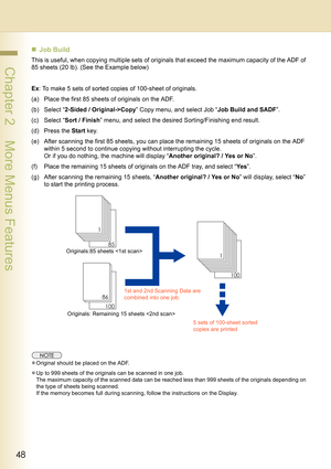 Page 4848
 Chapter 2    More Menus Features
„Job Build
This is useful, when copying multiple sets of originals that exceed the maximum capacity of the ADF of 
85 sheets (20 lb). (See the Example below)
Ex: To make 5 sets of sorted copies of 100-sheet of originals.
(a) Place the first 85 sheets of originals on the ADF.
(b) Select “2-Sided / Original->Copy” Copy menu, and select Job “Job Build and SADF”.
(c) Select “Sort / Finish” menu, and select the desired Sorting/Finishing end result.
(d) Press the Start...