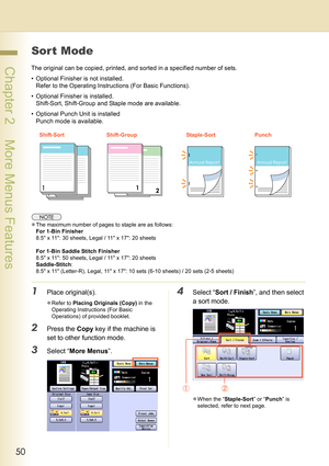 Page 5050
 Chapter 2    More Menus Features
Sort Mode
The original can be copied, printed, and sorted in a specified number of sets.
• Optional Finisher is not installed. 
Refer to the Operating Instructions (For Basic Functions).
• Optional Finisher is installed. 
Shift-Sort, Shift-Group and Staple mode are available.
• Optional Punch Unit is installed
Punch mode is available.
zThe maximum number of pages to staple are as follows:
For 1-Bin Finisher
8.5 x 11: 30 sheets, Legal / 11 x 17: 20 sheets
For 1-Bin...