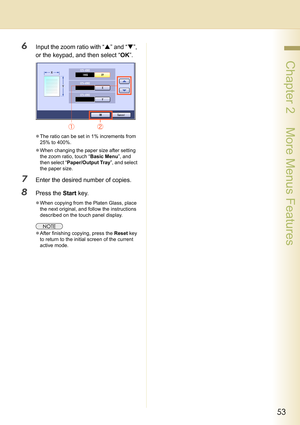 Page 5353
 Chapter 2    More Menus Features
6Input the zoom ratio with “S” and “T”, 
or the keypad, and then select “OK”.
zThe ratio can be set in 1% increments from 
25% to 400%.
zWhen changing the paper size after setting 
the zoom ratio, touch “Basic Menu”, and 
then select “Paper/Output Tray”, and select 
the paper size.
7Enter the desired number of copies.
8Press the Start key.
zWhen copying from the Platen Glass, place 
the next original, and follow the instructions 
described on the touch panel display....