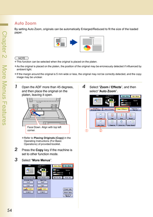 Page 5454
 Chapter 2    More Menus Features
Auto Zoom
By setting Auto Zoom, originals can be automatically Enlarged/Reduced to fit the size of the loaded 
paper.
zThis function can be selected when the original is placed on the platen.
zAs the original is placed on the platen, the position of the original may be erroneously detected if influenced by 
ambient light.
zIf the margin around the original is 5 mm wide or less, the original may not be correctly detected, and the copy 
image may be unclear.
1Open the...