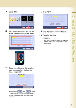 Page 7575
 Chapter 2    More Menus Features
7Select “OK”.
8Input the page numbers with keypad 
where the insertion pages are placed.
9Select   to enter the following 
page numbers where the insertion 
pages are placed.
zBy selecting   and  , move 
cursor to enter the insertion page numbers.
zUp to 20 insertion page numbers can be 
entered.
10Select “OK”.
11Enter the desired number of copies.
12Press the Start key.
zAfter finishing copying, press the Reset key 
to return to the initial screen of the current...