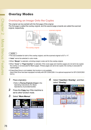 Page 7878
 Chapter 2    More Menus Features
Overlay Modes
Overlaying an Image Onto the Copies
The original can be overlaid with the first page of the original.
The first page is called the overlay original, and the second page onwards are called the scanned 
original, respectively.
zThe size available for both of the overlay original, and the scanned original is 8.5 x 11.
z“Auto” cannot be selected in color mode.
zWhen “Margin” is selected, a binding margin is also set for the overlay original.
zWhen “Cover” or...