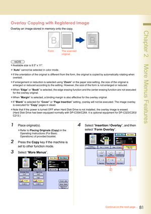 Page 8181
 Chapter 2    More Menus Features
Overlay Copying with Registered Image
Overlay an image stored in memory onto the copy.
zAvailable size is 8.5 x 11.
z“Auto” cannot be selected in color mode.
zIf the orientation of the original is different from the form, the original is copied by automatically rotating when 
overlaid.
zIf enlargement or reduction is selected using “Zoom” or the paper size setting, the size of the original is 
enlarged or reduced according to the setting. However, the size of the form...