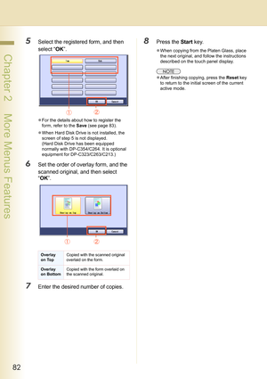 Page 8282
 Chapter 2    More Menus Features
5Select the registered form, and then 
select “OK”.
zFor the details about how to register the 
form, refer to the Save (see page 83).
zWhen Hard Disk Drive is not installed, the 
screen of step 5 is not displayed.
(Hard Disk Drive has been equipped 
normally with DP-C354/C264. It is optional 
equipment for DP-C323/C263/C213.)
6Set the order of overlay form, and the 
scanned original, and then select 
“OK”.
7Enter the desired number of copies.
8Press the Start key....