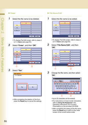 Page 8686
 Chapter 2    More Menus Features
„Erase
1Select the file name to be deleted.
zTo display File Edit screen, refer to steps 2 
to 4 in Save (see page 83).
2Select “Erase”, and then “OK”.
3Select “Ye s”.
zAfter completing the deletion of the form, 
press the Reset key to cancel the settings.
„File Name Edit
1Select the file name to be edited.
zTo display File Edit screen, refer to steps 2 
to 4 in Save (see page 83).
2Select “File Name Edit”, and then 
“OK”.
3Change the file name, and then select 
“...