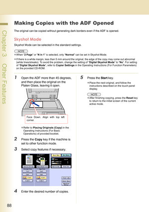 Page 8888
 Chapter 3    Other Features
Chapter 3
Other Features
Making Copies with the ADF Opened
The original can be copied without generating dark borders even if the ADF is opened.
Skyshot Mode
Skyshot Mode can be selected in the standard settings.
zWhen “2 Page” or “N in 1” is selected, only “Normal” can be set in Skyshot Mode.
zIf there is a white margin, less than 5 mm around the original, the edge of the copy may come out abnormal 
(white lines/streaks). To avoid the problem, change the setting of...