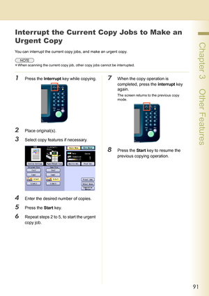 Page 9191
 Chapter 3    Other Features
Interrupt the Current Copy Jobs to Make an 
Urgent Copy
You can interrupt the current copy jobs, and make an urgent copy.
zWhen scanning the current copy job, other copy jobs cannot be interrupted.
1Press the Interrupt key while copying.
2Place original(s).
3Select copy features if necessary.
4Enter the desired number of copies.
5Press the Start key.
6Repeat steps 2 to 5, to start the urgent 
copy job.
7When the copy operation is 
completed, press the interrupt key...