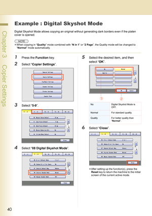 Page 4040
 Chapter 3    Copier Settings
Example : Digital Skyshot Mode
Digital Skyshot Mode allows copying an original without generating dark borders even if the platen 
cover is opened.
zWhen copying in “Quality” mode combined with “N in 1” or “2 Page”, the Quality mode will be changed to 
“Normal” mode automatically.
1Press the Function key.
2Select “Copier Settings”.
3Select “5-9”.
4Select “08 Digital Skyshot Mode”.
5Select the desired item, and then 
select “OK”.
6Select “Close”.
zAfter setting up the...